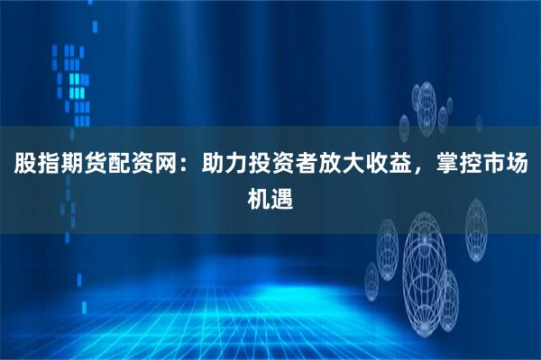 股指期货配资网：助力投资者放大收益，掌控市场机遇