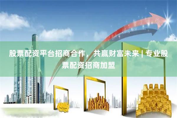 股票配资平台招商合作，共赢财富未来 | 专业股票配资招商加盟